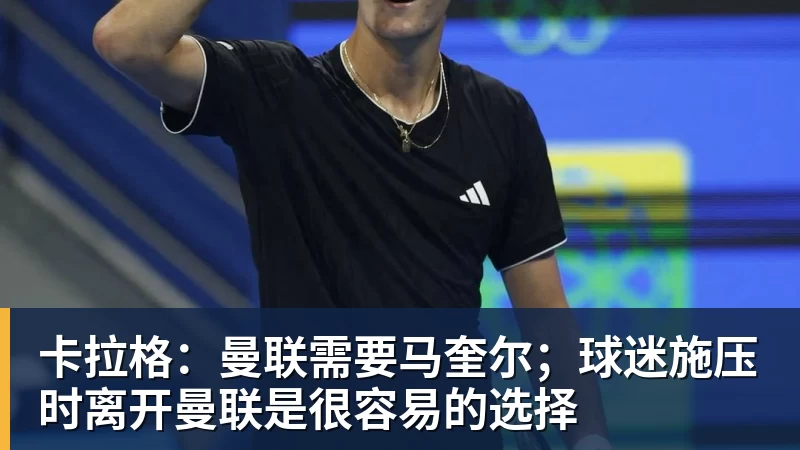卡拉格：曼联需要马奎尔；球迷施压时离开曼联是很容易的选择
