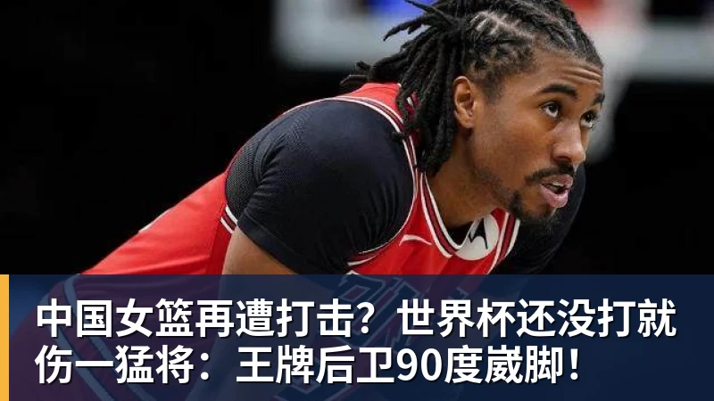 中国女篮再遭打击？世界杯还没打就伤一猛将：王牌后卫90度崴脚！